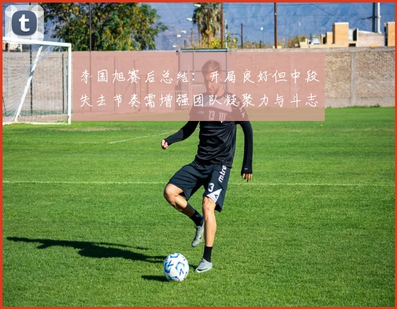李国旭赛后总结：开局良好但中段失去节奏需增强团队凝聚力与斗志