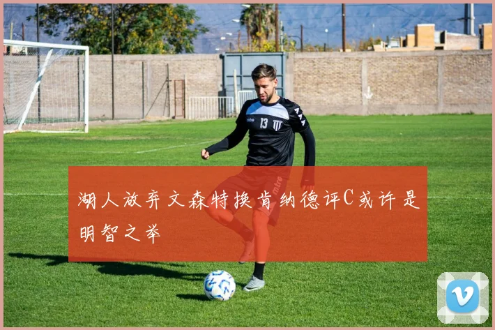 湖人放弃文森特换肯纳德评C或许是明智之举