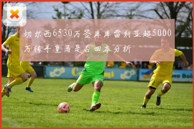切尔西6530万签库库雷利亚超5000万转手皇马是否回本分析