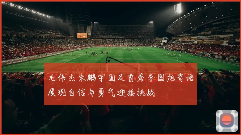 毛伟杰朱鹏宇国足首秀李国旭寄语展现自信与勇气迎接挑战