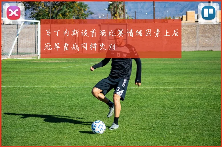 马丁内斯谈首场比赛情绪因素上届冠军首战同样失利