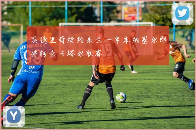 莫德里奇续约米兰一年本纳塞尔即将转会卡塔尔联赛