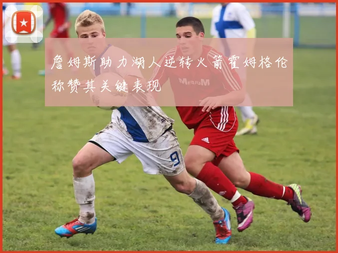 詹姆斯助力湖人逆转火箭霍姆格伦称赞其关键表现