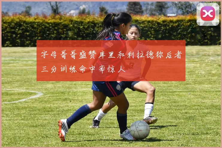 字母哥哥盛赞库里和利拉德称后者三分训练命中率惊人