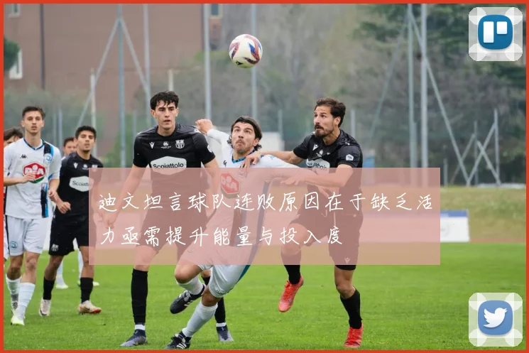 迪文坦言球队连败原因在于缺乏活力亟需提升能量与投入度