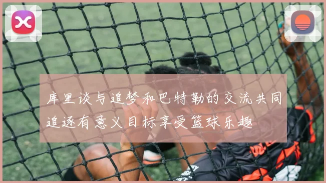 库里谈与追梦和巴特勒的交流共同追逐有意义目标享受篮球乐趣