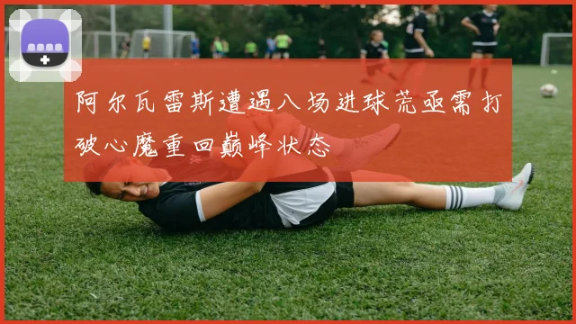 阿尔瓦雷斯遭遇八场进球荒亟需打破心魔重回巅峰状态