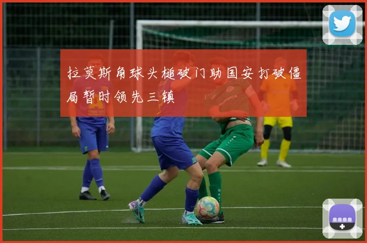 拉莫斯角球头槌破门助国安打破僵局暂时领先三镇