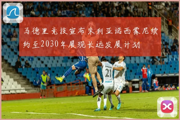 马德里竞技宣布朱利亚诺西蒙尼续约至2030年展现长远发展计划