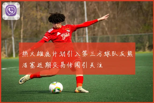 热火雄鹿计划引入第三方球队灰熊活塞近期交易传闻引关注