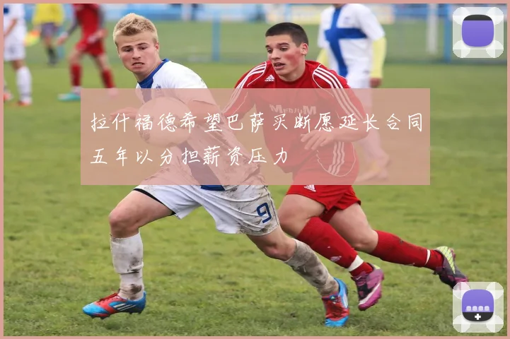 拉什福德希望巴萨买断愿延长合同五年以分担薪资压力