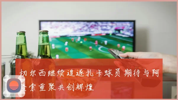 切尔西继续追逐扎卡球员期待与阿隆索重聚共创辉煌