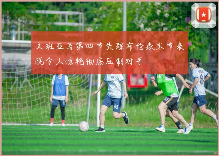 文班亚马第四节失踪布伦森末节表现令人惊艳彻底压制对手