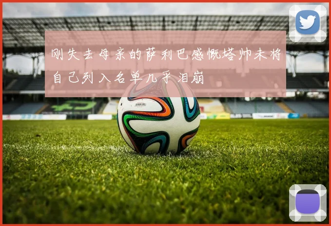 刚失去母亲的萨利巴感慨塔帅未将自己列入名单几乎泪崩