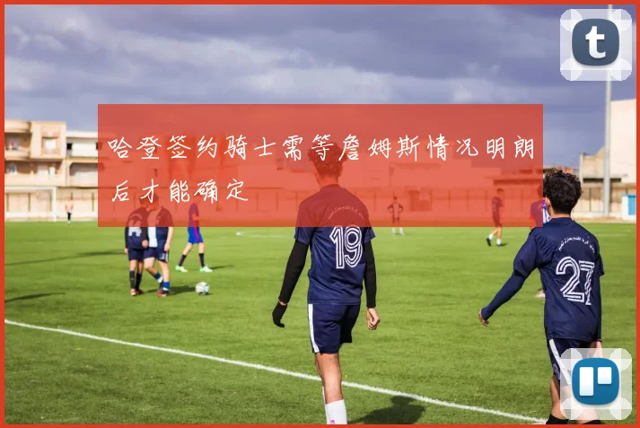 哈登签约骑士需等詹姆斯情况明朗后才能确定