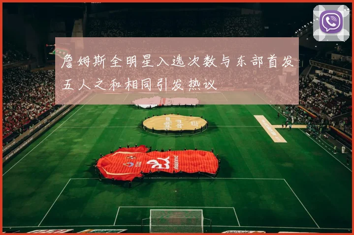 詹姆斯全明星入选次数与东部首发五人之和相同引发热议