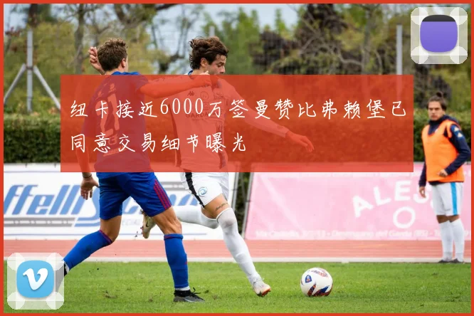 纽卡接近6000万签曼赞比弗赖堡已同意交易细节曝光