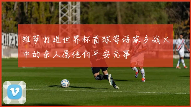 维萨打进世界杯首球寄语家乡战火中的亲人愿他们平安无事