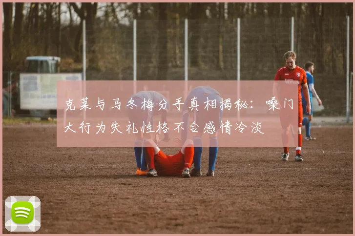克莱与马冬梅分手真相揭秘：嗓门大行为失礼性格不合感情冷淡