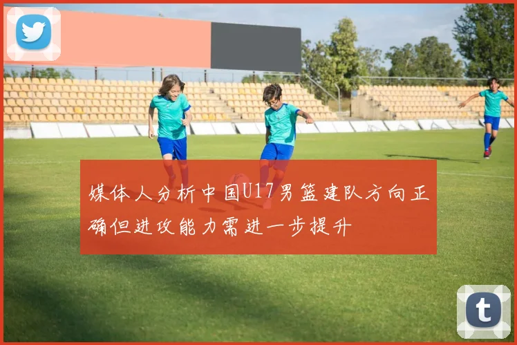 媒体人分析中国U17男篮建队方向正确但进攻能力需进一步提升