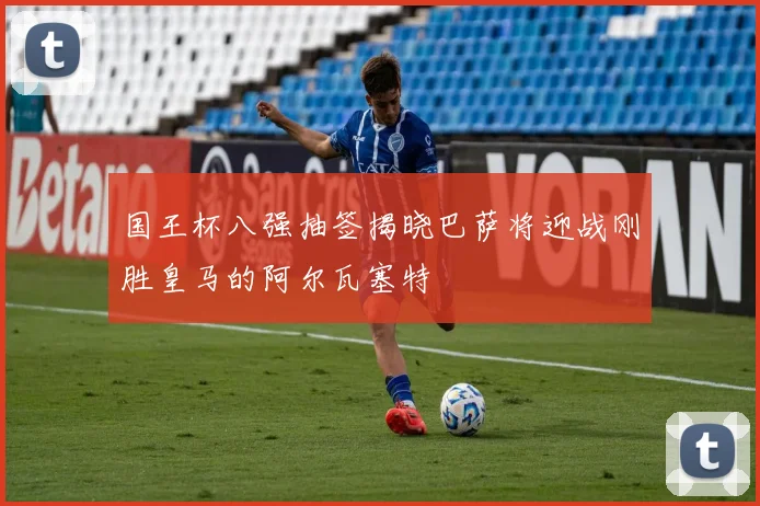 国王杯八强抽签揭晓巴萨将迎战刚胜皇马的阿尔瓦塞特